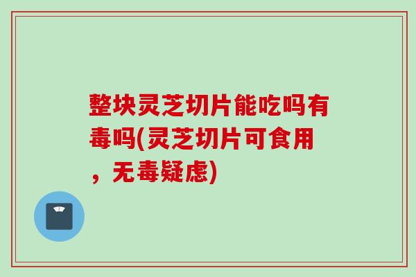 整块灵芝切片能吃吗有毒吗(灵芝切片可食用，无毒疑虑)