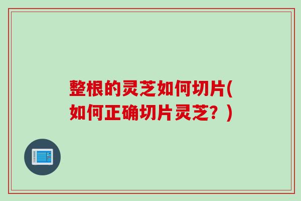 整根的灵芝如何切片(如何正确切片灵芝?) 整根的灵芝如何切片(如何正确切片灵芝?)