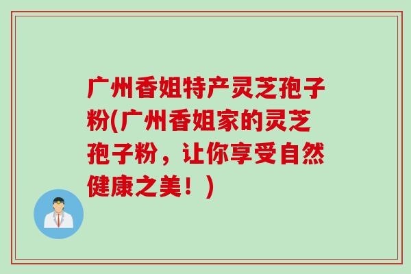 广州香姐特产灵芝孢子粉(广州香姐家的灵芝孢子粉，让你享受自然健康之美！)