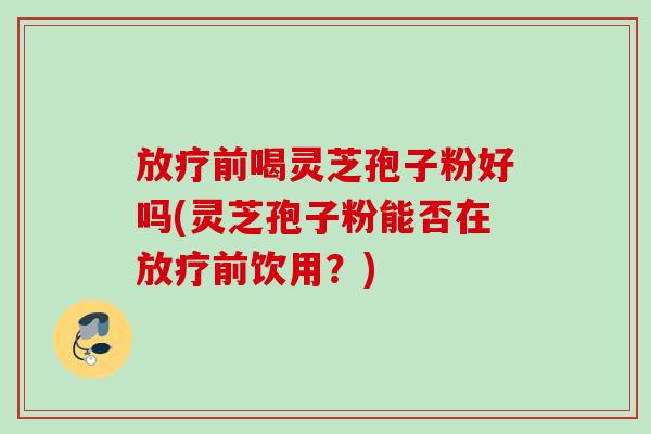 放疗前喝灵芝孢子粉好吗(灵芝孢子粉能否在放疗前饮用？)