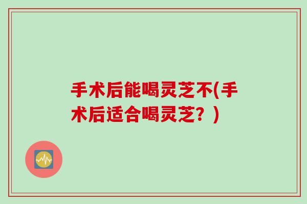 手术后能喝灵芝不(手术后适合喝灵芝？)