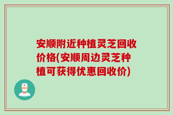 安顺附近种植灵芝回收价格(安顺周边灵芝种植可获得优惠回收价)