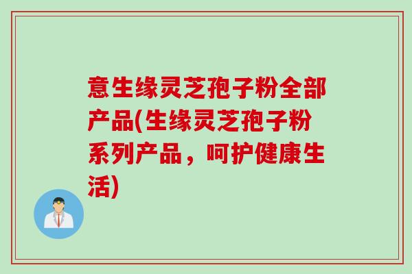 意生缘灵芝孢子粉全部产品(生缘灵芝孢子粉系列产品，呵护健康生活)