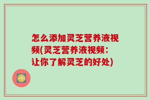 怎么添加灵芝营养液视频(灵芝营养液视频：让你了解灵芝的好处)