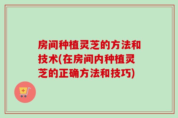 房间种植灵芝的方法和技术(在房间内种植灵芝的正确方法和技巧)