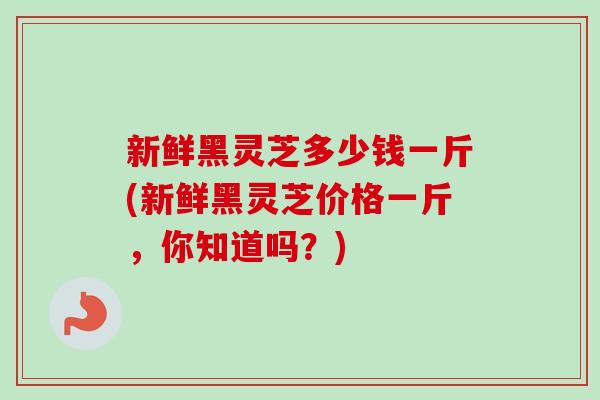 新鲜黑灵芝多少钱一斤(新鲜黑灵芝价格一斤，你知道吗？)