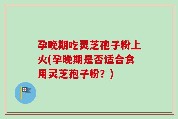 孕晚期吃灵芝孢子粉上火(孕晚期是否适合食用灵芝孢子粉？)