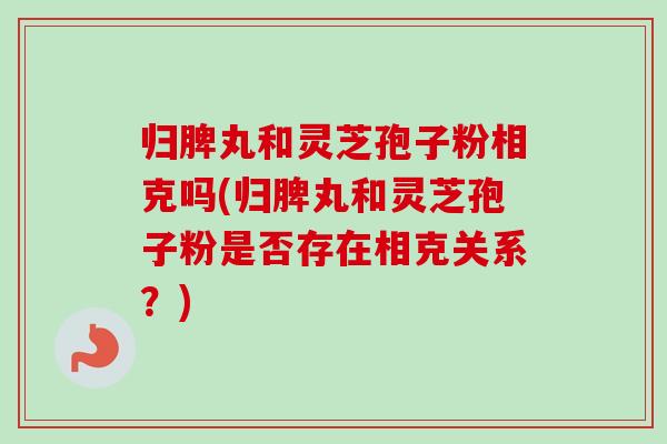 归脾丸和灵芝孢子粉相克吗(归脾丸和灵芝孢子粉是否存在相克关系?) 归脾丸和灵芝孢子粉相克吗(归脾丸和灵芝孢子粉是否存在相克关系?)