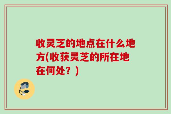收灵芝的地点在什么地方(收获灵芝的所在地在何处？)