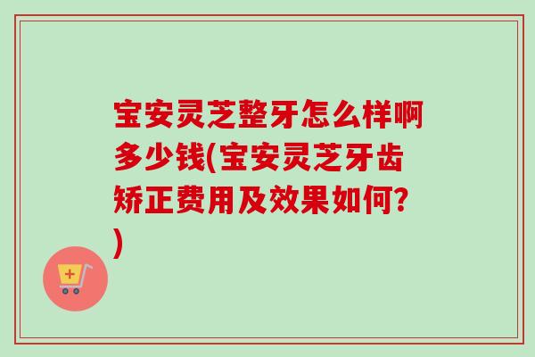 宝安灵芝整牙怎么样啊多少钱(宝安灵芝牙齿矫正费用及效果如何？)