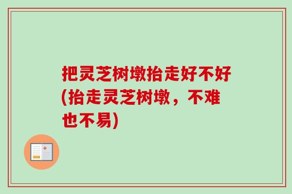 把灵芝树墩抬走好不好(抬走灵芝树墩，不难也不易)