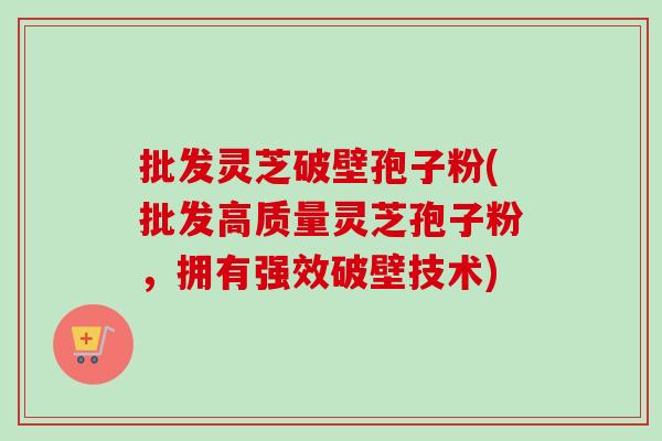 批发灵芝破壁孢子粉(批发高质量灵芝孢子粉，拥有强效破壁技术)