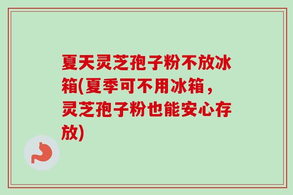 夏天灵芝孢子粉不放冰箱(夏季可不用冰箱，灵芝孢子粉也能安心存放)