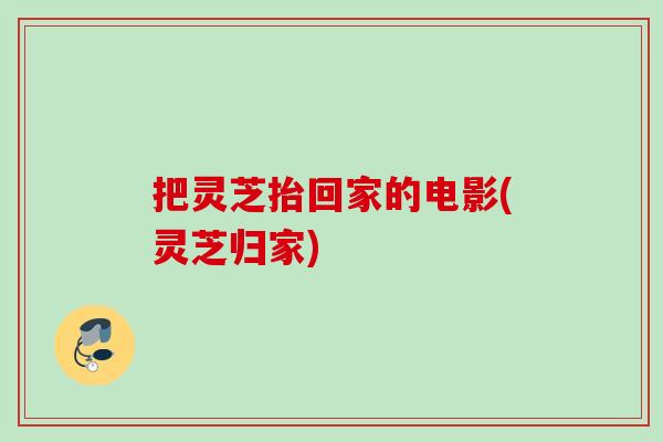 把灵芝抬回家的电影(灵芝归家)