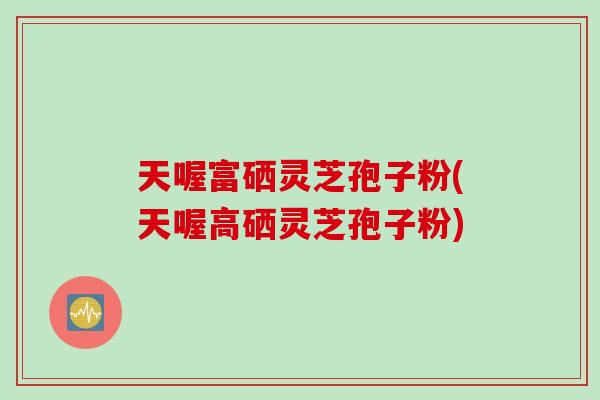 天喔富硒灵芝孢子粉(天喔高硒灵芝孢子粉)
