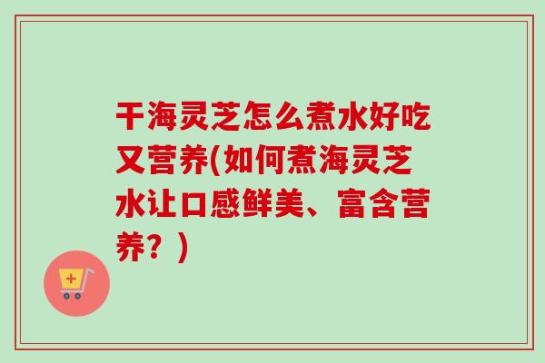 干海灵芝怎么煮水好吃又营养(如何煮海灵芝水让口感鲜美、富含营养？)