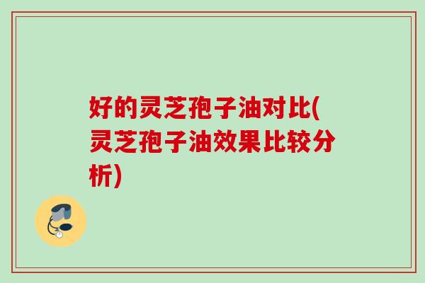 好的灵芝孢子油对比(灵芝孢子油效果比较分析)