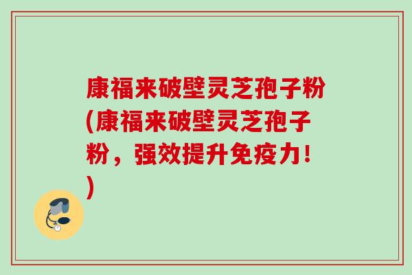 康福来破壁灵芝孢子粉(康福来破壁灵芝孢子粉，强效提升免疫力！)