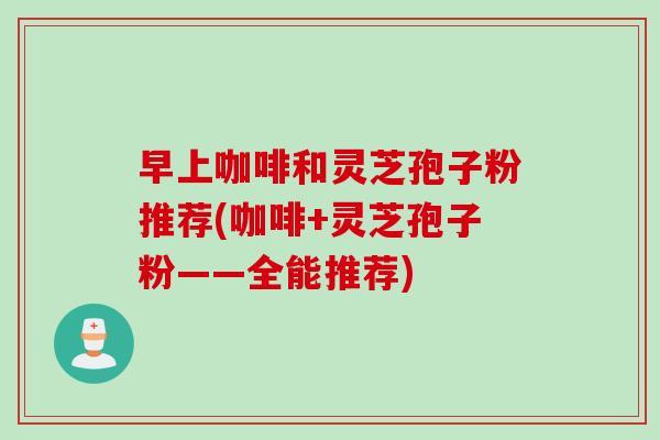 早上咖啡和灵芝孢子粉推荐(咖啡+灵芝孢子粉——全能推荐)