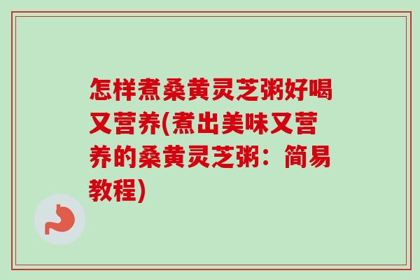 怎样煮桑黄灵芝粥好喝又营养(煮出美味又营养的桑黄灵芝粥：简易教程)