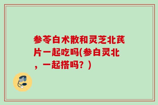 参苓白术散和灵芝北芪片一起吃吗(参白灵北，一起搭吗？)