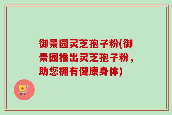 御景园灵芝孢子粉(御景园推出灵芝孢子粉,助您拥有健康身体) 御景园灵芝孢子粉(御景园推出灵芝孢子粉,助您拥有健康身体)