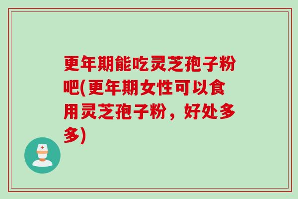 更年期能吃灵芝孢子粉吧(更年期女性可以食用灵芝孢子粉，好处多多)