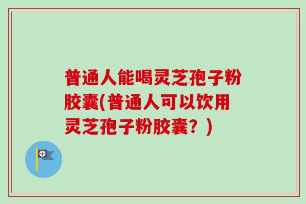 普通人能喝灵芝孢子粉胶囊(普通人可以饮用灵芝孢子粉胶囊？)