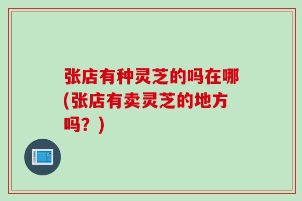 张店有种灵芝的吗在哪(张店有卖灵芝的地方吗？)