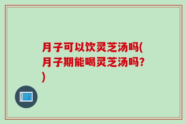 月子可以饮灵芝汤吗(月子期能喝灵芝汤吗？)