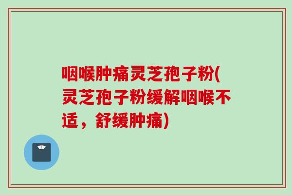 咽喉肿痛灵芝孢子粉(灵芝孢子粉缓解咽喉不适，舒缓肿痛)