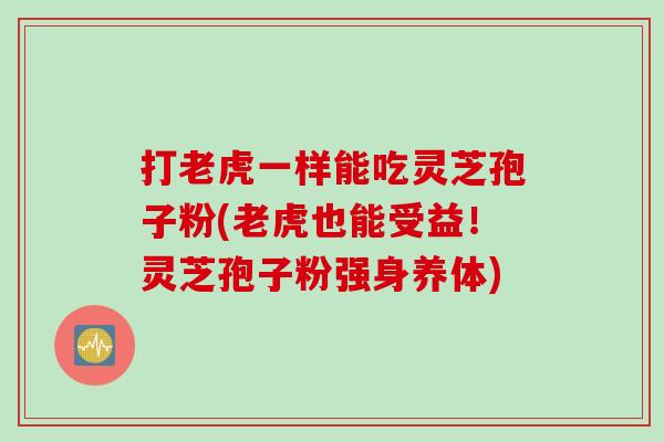 打老虎一样能吃灵芝孢子粉(老虎也能受益!灵芝孢子粉强身养体) 打老虎一样能吃灵芝孢子粉(老虎也能受益!灵芝孢子粉强身养体)