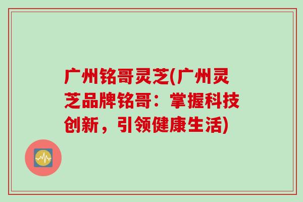 广州铭哥灵芝(广州灵芝品牌铭哥：掌握科技创新，引领健康生活)