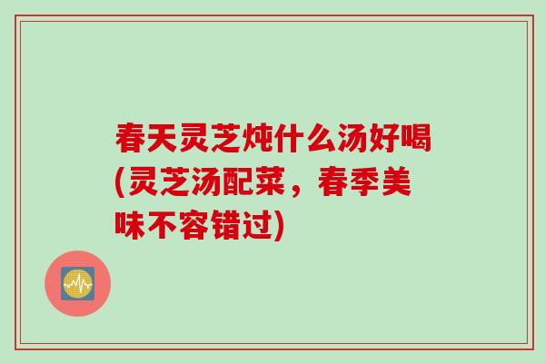 春天灵芝炖什么汤好喝(灵芝汤配菜，春季美味不容错过)