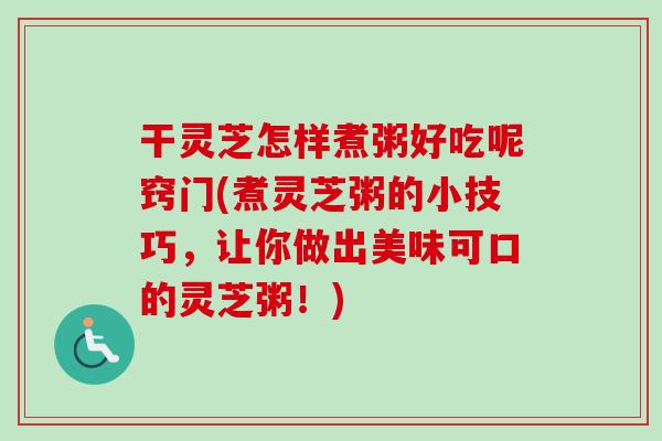 干灵芝怎样煮粥好吃呢窍门(煮灵芝粥的小技巧，让你做出美味可口的灵芝粥！)