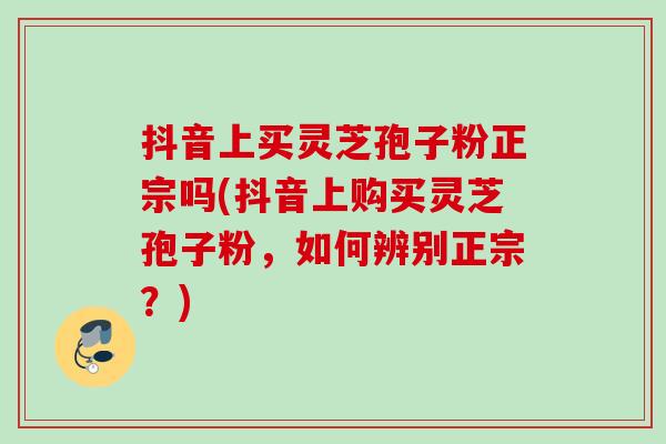 抖音上买灵芝孢子粉正宗吗(抖音上购买灵芝孢子粉，如何辨别正宗？)