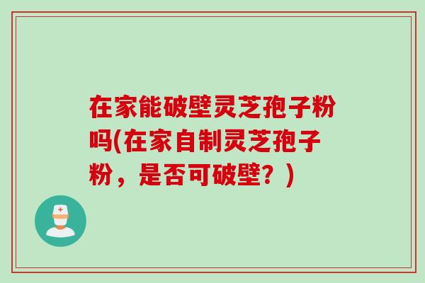 在家能破壁灵芝孢子粉吗(在家自制灵芝孢子粉，是否可破壁？)