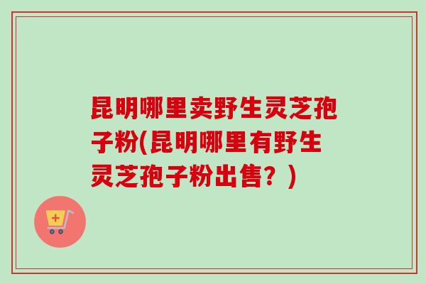 昆明哪里卖野生灵芝孢子粉(昆明哪里有野生灵芝孢子粉出售？)