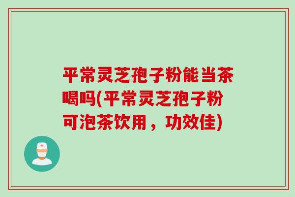 平常灵芝孢子粉能当茶喝吗(平常灵芝孢子粉可泡茶饮用，功效佳)