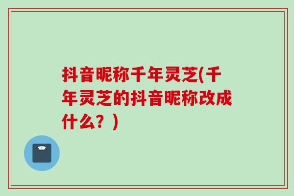 抖音昵称千年灵芝(千年灵芝的抖音昵称改成什么？)