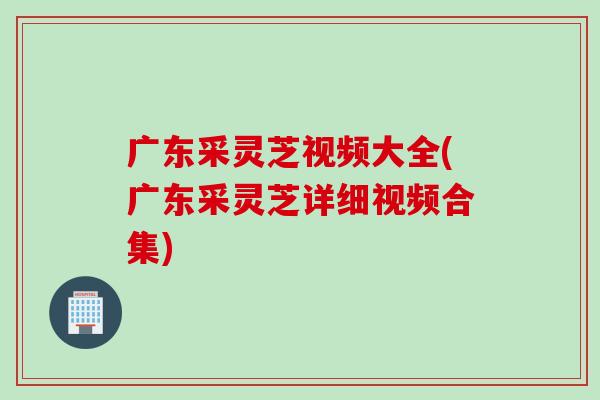 广东采灵芝视频大全(广东采灵芝详细视频合集)