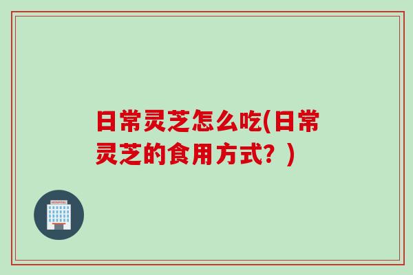 日常灵芝怎么吃(日常灵芝的食用方式？)