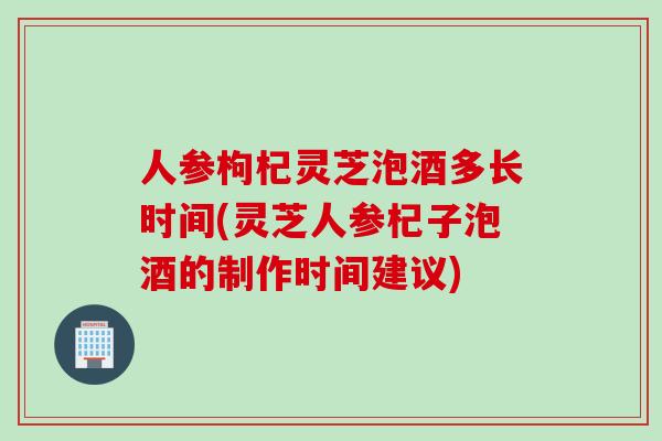 人参枸杞灵芝泡酒多长时间(灵芝人参杞子泡酒的制作时间建议)