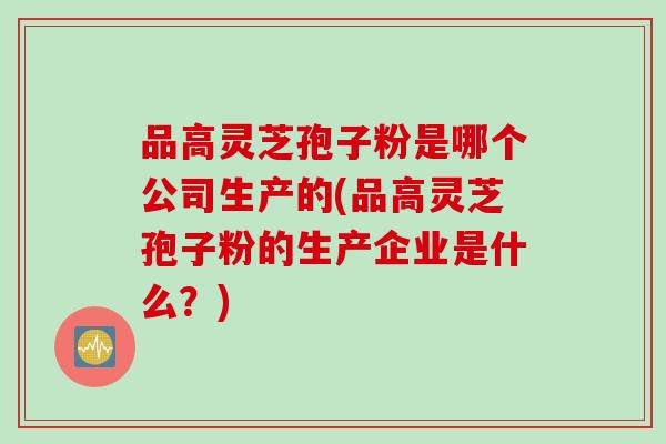 品高灵芝孢子粉是哪个公司生产的(品高灵芝孢子粉的生产企业是什么？)