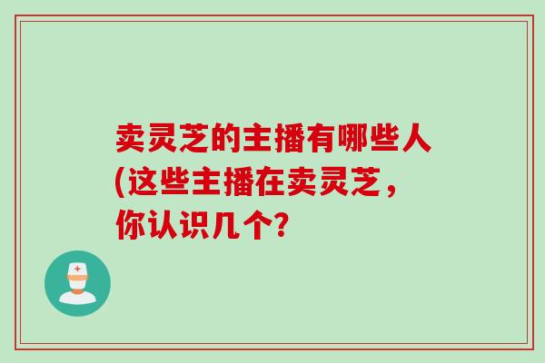 卖灵芝的主播有哪些人(这些主播在卖灵芝，你认识几个？