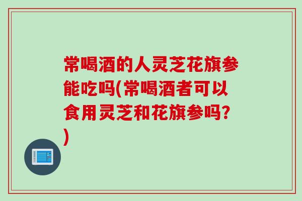 常喝酒的人灵芝花旗参能吃吗(常喝酒者可以食用灵芝和花旗参吗？)