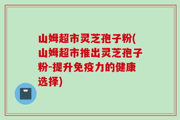 山姆超市灵芝孢子粉(山姆超市推出灵芝孢子粉-提升免疫力的健康选择)