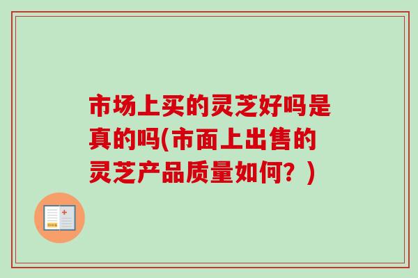 市场上买的灵芝好吗是真的吗(市面上出售的灵芝产品质量如何？)