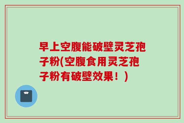 早上空腹能破壁灵芝孢子粉(空腹食用灵芝孢子粉有破壁效果！)