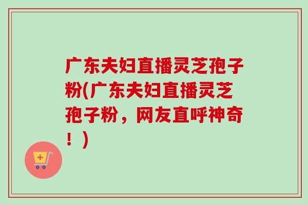 广东夫妇直播灵芝孢子粉(广东夫妇直播灵芝孢子粉，网友直呼神奇！)